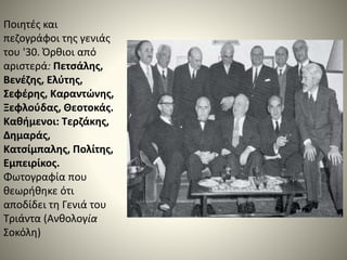 Ποιητές και
πεζογράφοι της γενιάς
του '30. Όρθιοι από
αριστερά: Πετσάλης,
Βενέζης, Ελύτης,
Σεφέρης, Καραντώνης,
Ξεφλούδας, Θεοτοκάς.
Καθήμενοι: Τερζάκης,
Δημαράς,
Κατσίμπαλης, Πολίτης,
Εμπειρίκος.
Φωτογραφία που
θεωρήθηκε ότι
αποδίδει τη Γενιά του
Τριάντα (Ανθολογία
Σοκόλη)
 