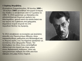 Ο Στράτης Μυριβήλης
(Ευστράτιος Σταματόπουλος, 30 Ιουνίου 1890 –
19 Ιουλίου 1969) γεννήθηκε στο χωριό Συκαμιά
της Λέσβου κι αποφοίτησε από το Γυμνάσιο το
1909. Το 1910 εργάστηκε ως δάσκαλος στο
αλληλοδιδακτικό δημοτικό σχολείο του
Μανταμάδου, χρονιά κατά την οποία έκανε και
την πρώτη του εμφάνιση στα γράμματα.
Δημοσίευε συχνά κείμενά του στο
περιοδικό Νεότης της Σμύρνης.
Το 1912 αποφάσισε να συνεχίσει για ανώτατες
σπουδές στο Πανεπιστήμιο Αθηνών, όπου
παρακολούθησε μαθήματα στη Φιλοσοφική και
τη Νομική σχολή, ενώ ταυτόχρονα εργαζόταν ως
συντάκτης στην εφημερίδα Πατρίς. Τον
Σεπτέμβριο του ίδιου έτους κατατάχθηκε
εθελοντικά στο στρατό και πήρε μέρος
στους Βαλκανικούς πολέμους, όπου και
τραυματίστηκε σοβαρά στο πόδι από δύο
σφαίρες στη μάχη Κιλκίς-Λαχανά.
 