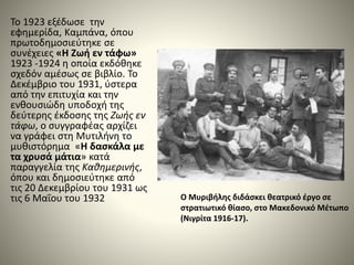 Το 1923 εξέδωσε την
εφημερίδα, Καμπάνα, όπου
πρωτοδημοσιεύτηκε σε
συνέχειες «Η Ζωή εν τάφω»
1923 -1924 η οποία εκδόθηκε
σχεδόν αμέσως σε βιβλίο. Το
Δεκέμβριο του 1931, ύστερα
από την επιτυχία και την
ενθουσιώδη υποδοχή της
δεύτερης έκδοσης της Ζωής εν
τάφω, ο συγγραφέας αρχίζει
να γράφει στη Μυτιλήνη το
μυθιστόρημα «Η δασκάλα με
τα χρυσά μάτια» κατά
παραγγελία της Καθημερινής,
όπου και δημοσιεύτηκε από
τις 20 Δεκεμβρίου του 1931 ως
τις 6 Μαΐου του 1932 Ο Μυριβήλης διδάσκει θεατρικό έργο σε
στρατιωτικό θίασο, στο Μακεδονικό Μέτωπο
(Νιγρίτα 1916-17).
 