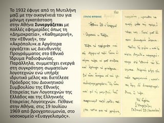 Το 1932 έφυγε από τη Μυτιλήνη
μαζί με την οικογένειά του για
μόνιμη εγκατάσταση
στην Αθήνα Συνεργάζεται με
πολλές εφημερίδες όπως τη
«Δημοκρατία», «Καθημερινή»,
την «Εθνική», την
«Ακρόπολι»κ.α Αργότερα
εργάζεται ως Διευθυντής
Προγράμματος στο Εθνικό
Ίδρυμα Ραδιοφωνίας.
Παράλληλα, συμμετέχει ενεργά
στη συγκρότηση σωματείων
λογοτεχνών ενώ υπήρξε
ιδρυτικό μέλος και διετέλεσε
Πρόεδρος του Διοικητικού
Συμβουλίου της Εθνικής
Εταιρείας των Λογοτεχνών της
Ελλάδος και της Ελληνικής
Εταιρείας Λογοτεχνών. Πέθανε
στην Αθήνα, στις 19 Ιουλίου
1969 από βρογχοπευμονία, στο
νοσοκομείο «Ευαγγελισμός».
 