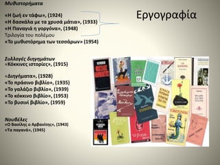 Εργογραφία
Μυθιστορήματα
«Η ζωή εν τάφω», (1924)
«Η δασκάλα με τα χρυσά μάτια», (1933)
«Η Παναγιά η γοργόνα», (1948)
Τριλογία του πολέμου
«Το μυθιστόρημα των τεσσάρων» (1954)
Συλλογές διηγημάτων
«Κόκκινες ιστορίες», (1915)
«Διηγήματα», (1928)
«Το πράσινο βιβλίο», (1935)
«Το γαλάζιο βιβλίο», (1939)
«Το κόκκινο βιβλίο», (1953)
«Το βυσινί βιβλίο», (1959)
Νουβέλες
«Ο Βασίλης ο Αρβανίτης», (1943)
«Τα παγανά», (1945)
 