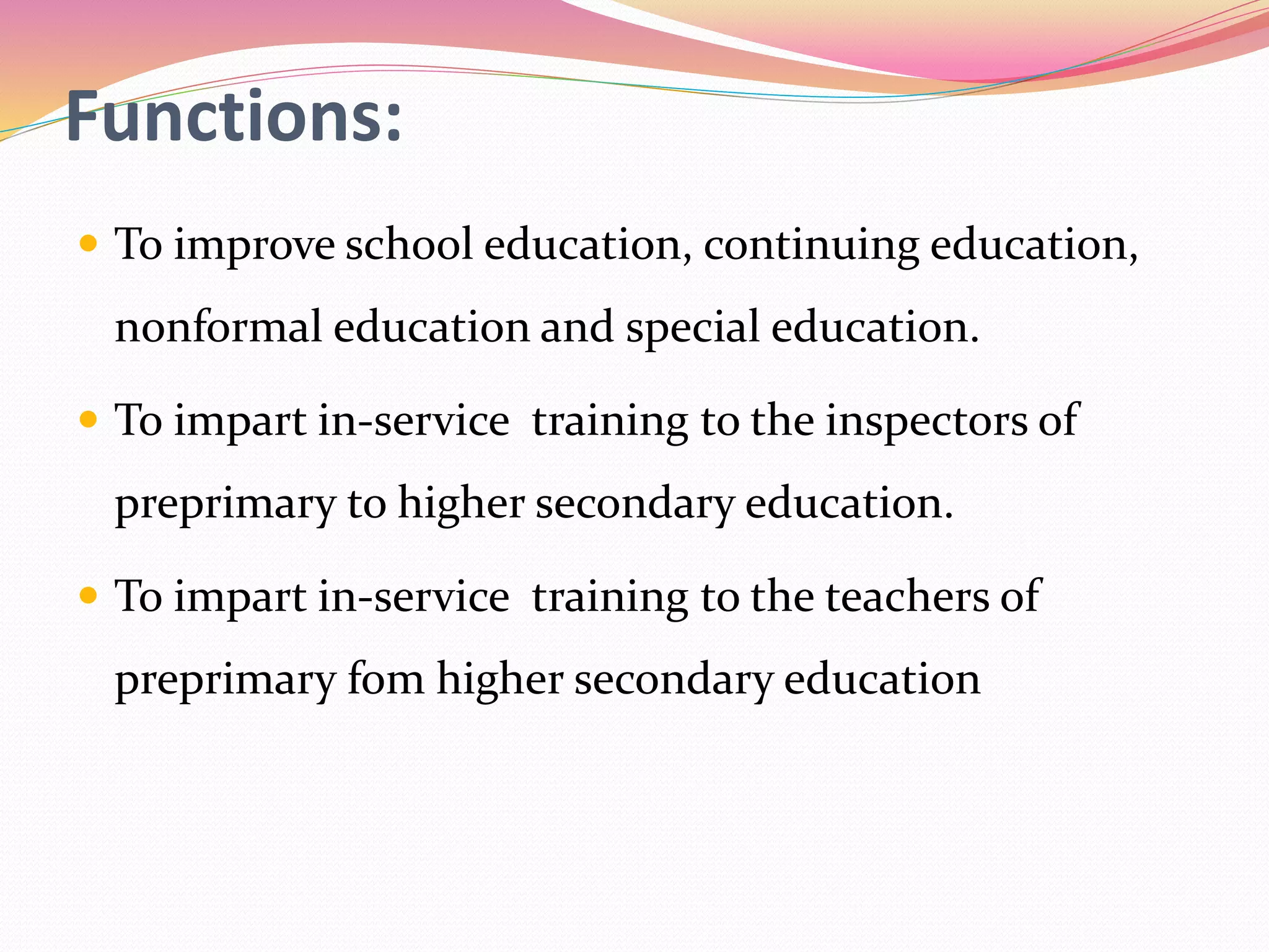 Functions:
 To improve school education, continuing education,
nonformal education and special education.
 To impart in-service training to the inspectors of
preprimary to higher secondary education.
 To impart in-service training to the teachers of
preprimary fom higher secondary education
 