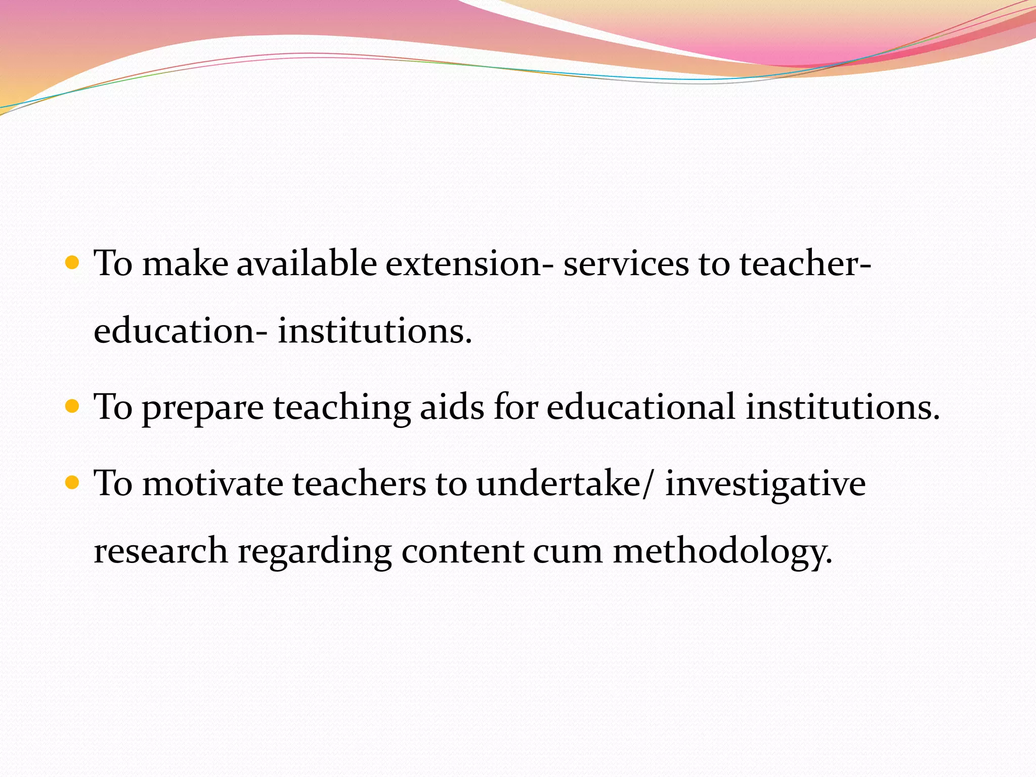  To make available extension- services to teacher-
education- institutions.
 To prepare teaching aids for educational institutions.
 To motivate teachers to undertake/ investigative
research regarding content cum methodology.
 