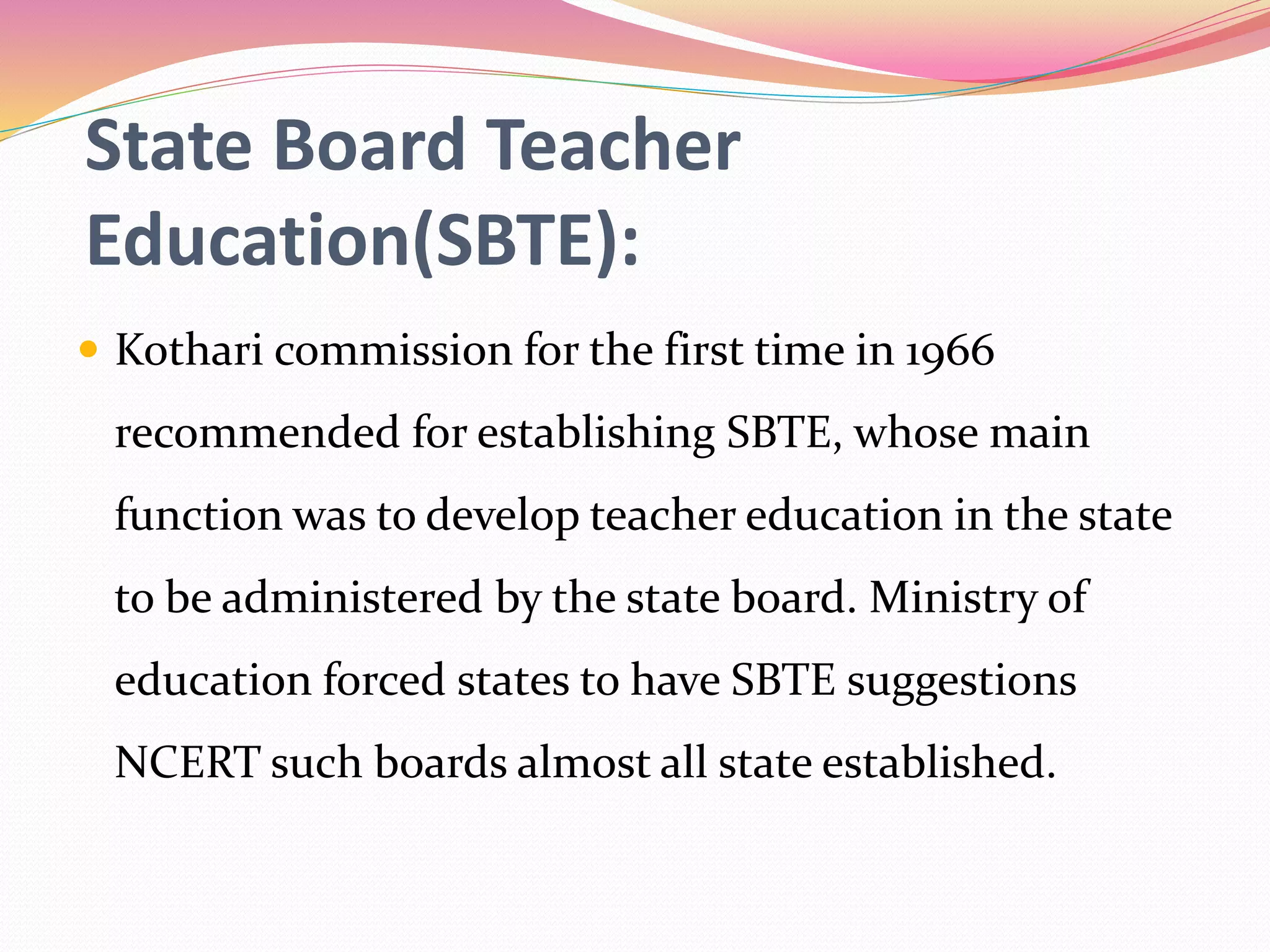 State Board Teacher
Education(SBTE):
 Kothari commission for the first time in 1966
recommended for establishing SBTE, whose main
function was to develop teacher education in the state
to be administered by the state board. Ministry of
education forced states to have SBTE suggestions
NCERT such boards almost all state established.
 