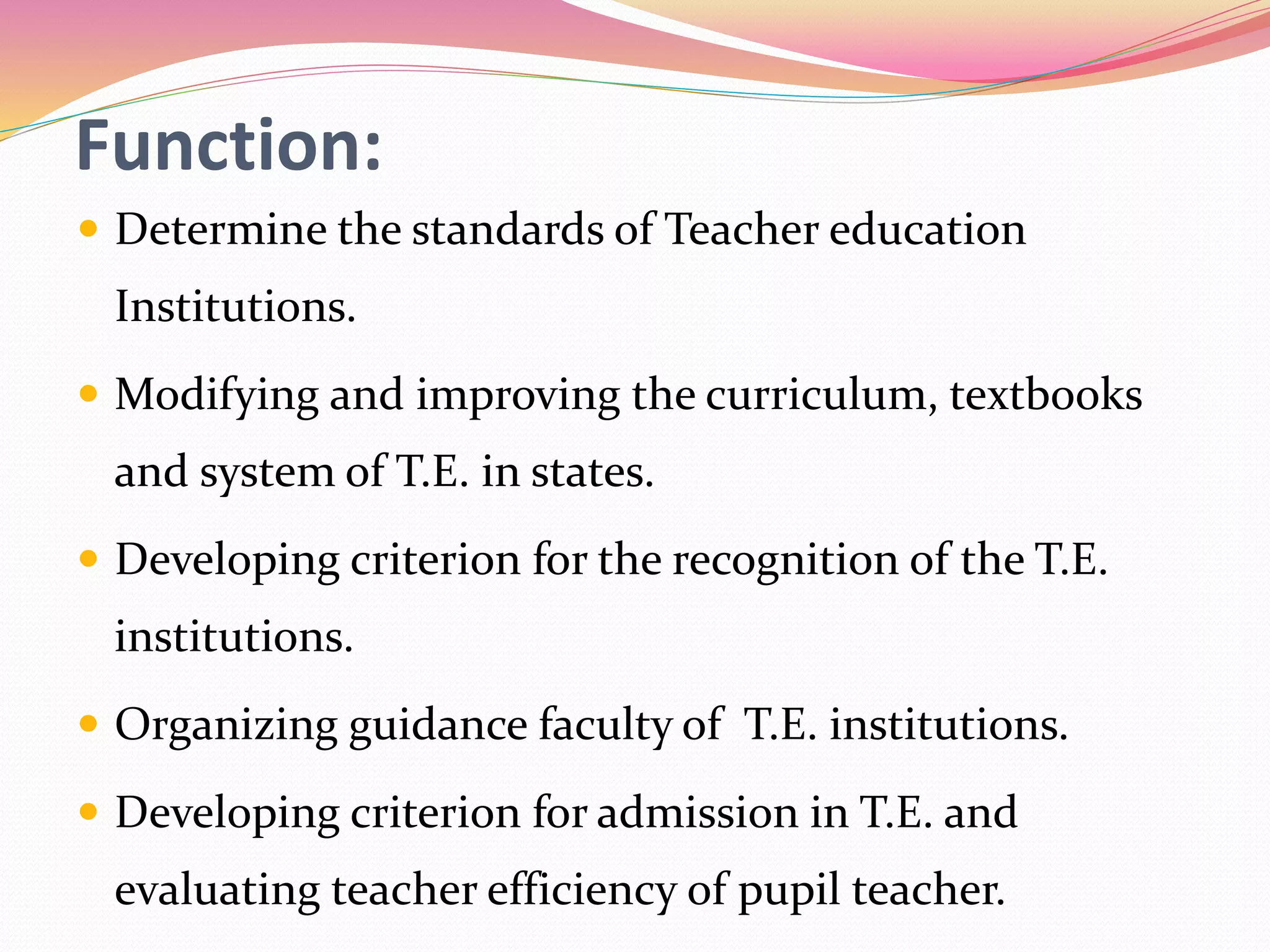 Function:
 Determine the standards of Teacher education
Institutions.
 Modifying and improving the curriculum, textbooks
and system of T.E. in states.
 Developing criterion for the recognition of the T.E.
institutions.
 Organizing guidance faculty of T.E. institutions.
 Developing criterion for admission in T.E. and
evaluating teacher efficiency of pupil teacher.
 