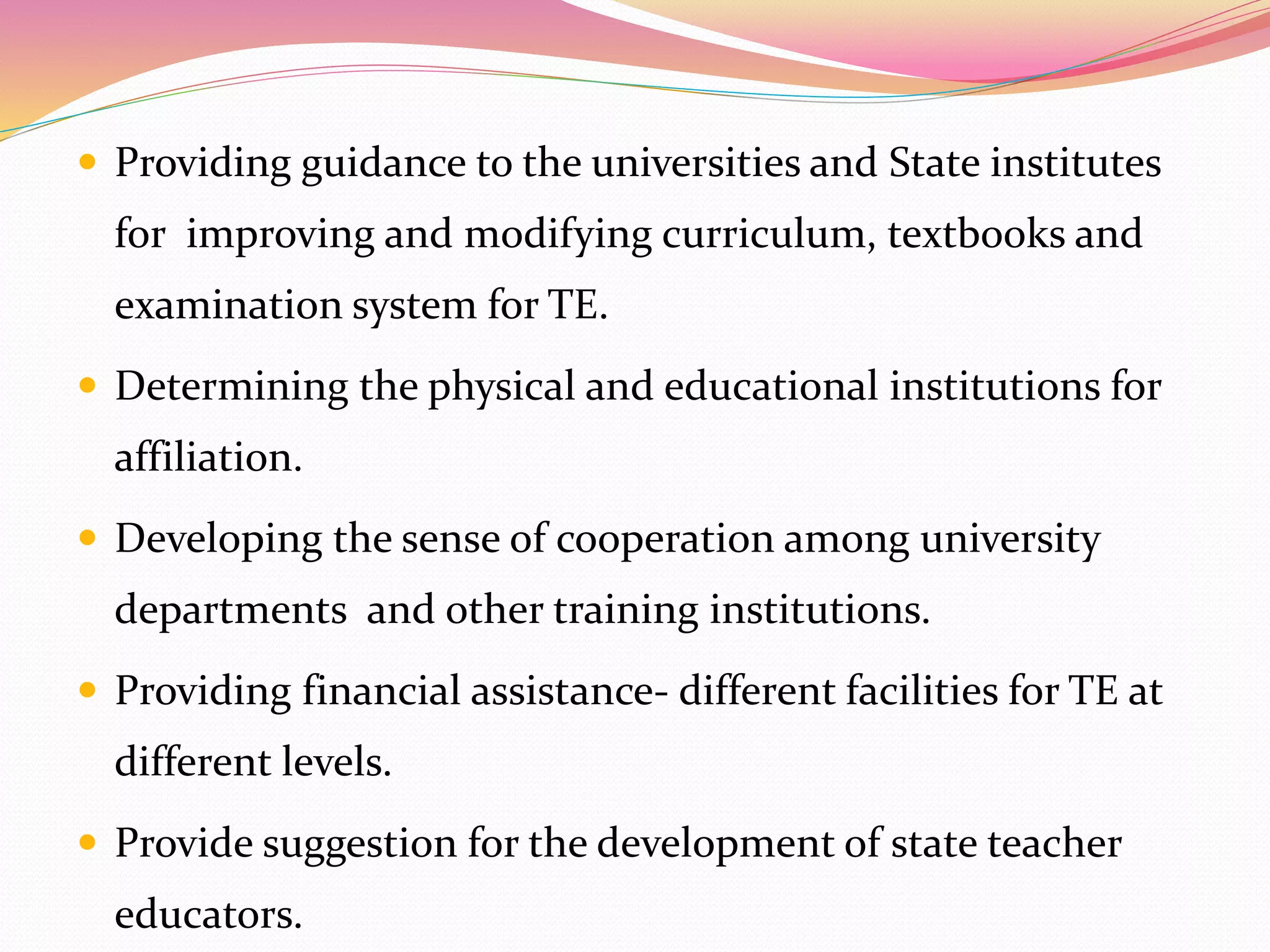  Providing guidance to the universities and State institutes
for improving and modifying curriculum, textbooks and
examination system for TE.
 Determining the physical and educational institutions for
affiliation.
 Developing the sense of cooperation among university
departments and other training institutions.
 Providing financial assistance- different facilities for TE at
different levels.
 Provide suggestion for the development of state teacher
educators.
 