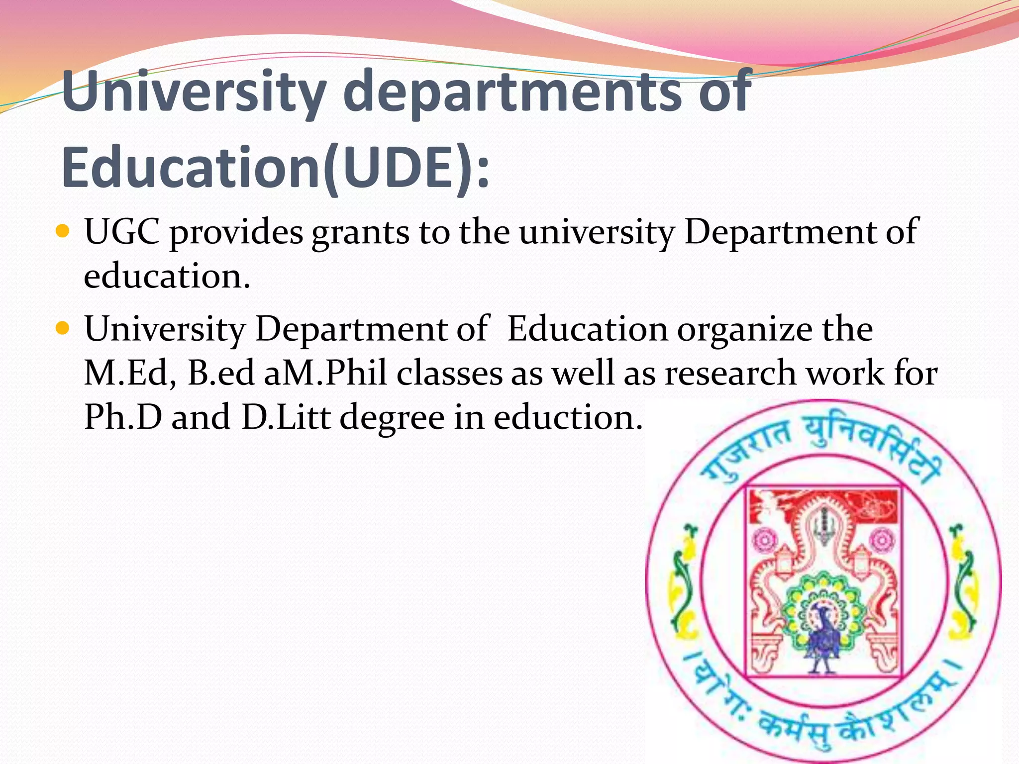 University departments of
Education(UDE):
 UGC provides grants to the university Department of
education.
 University Department of Education organize the
M.Ed, B.ed aM.Phil classes as well as research work for
Ph.D and D.Litt degree in eduction.
 