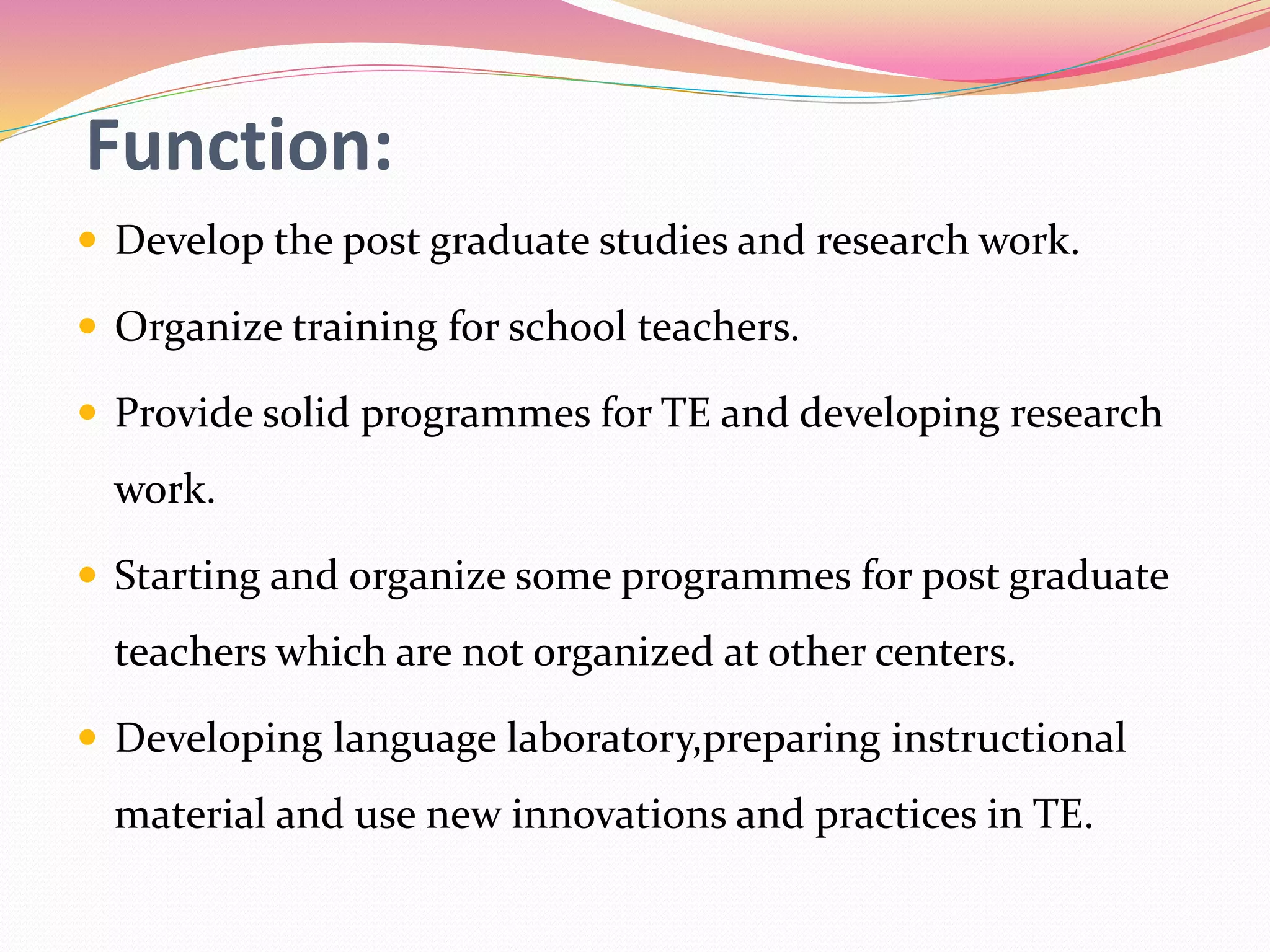 Function:
 Develop the post graduate studies and research work.
 Organize training for school teachers.
 Provide solid programmes for TE and developing research
work.
 Starting and organize some programmes for post graduate
teachers which are not organized at other centers.
 Developing language laboratory,preparing instructional
material and use new innovations and practices in TE.
 