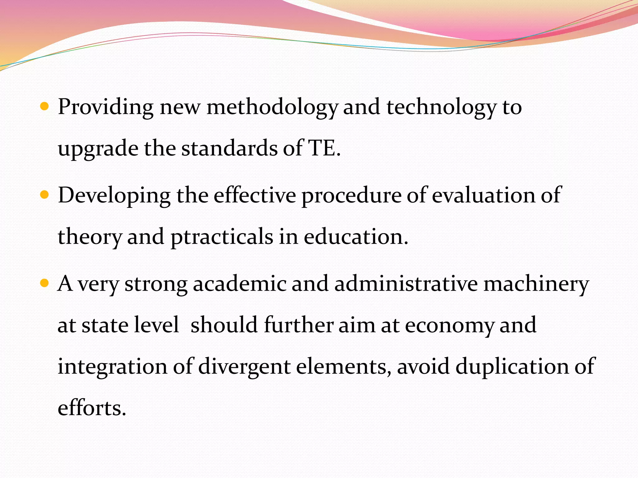  Providing new methodology and technology to
upgrade the standards of TE.
 Developing the effective procedure of evaluation of
theory and ptracticals in education.
 A very strong academic and administrative machinery
at state level should further aim at economy and
integration of divergent elements, avoid duplication of
efforts.
 