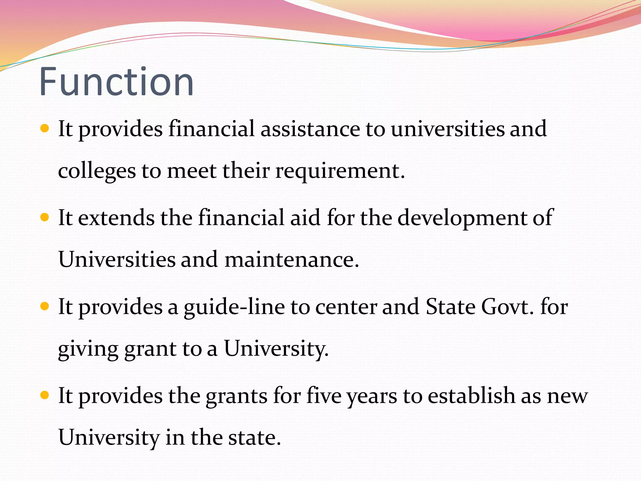 Function
 It provides financial assistance to universities and
colleges to meet their requirement.
 It extends the financial aid for the development of
Universities and maintenance.
 It provides a guide-line to center and State Govt. for
giving grant to a University.
 It provides the grants for five years to establish as new
University in the state.
 