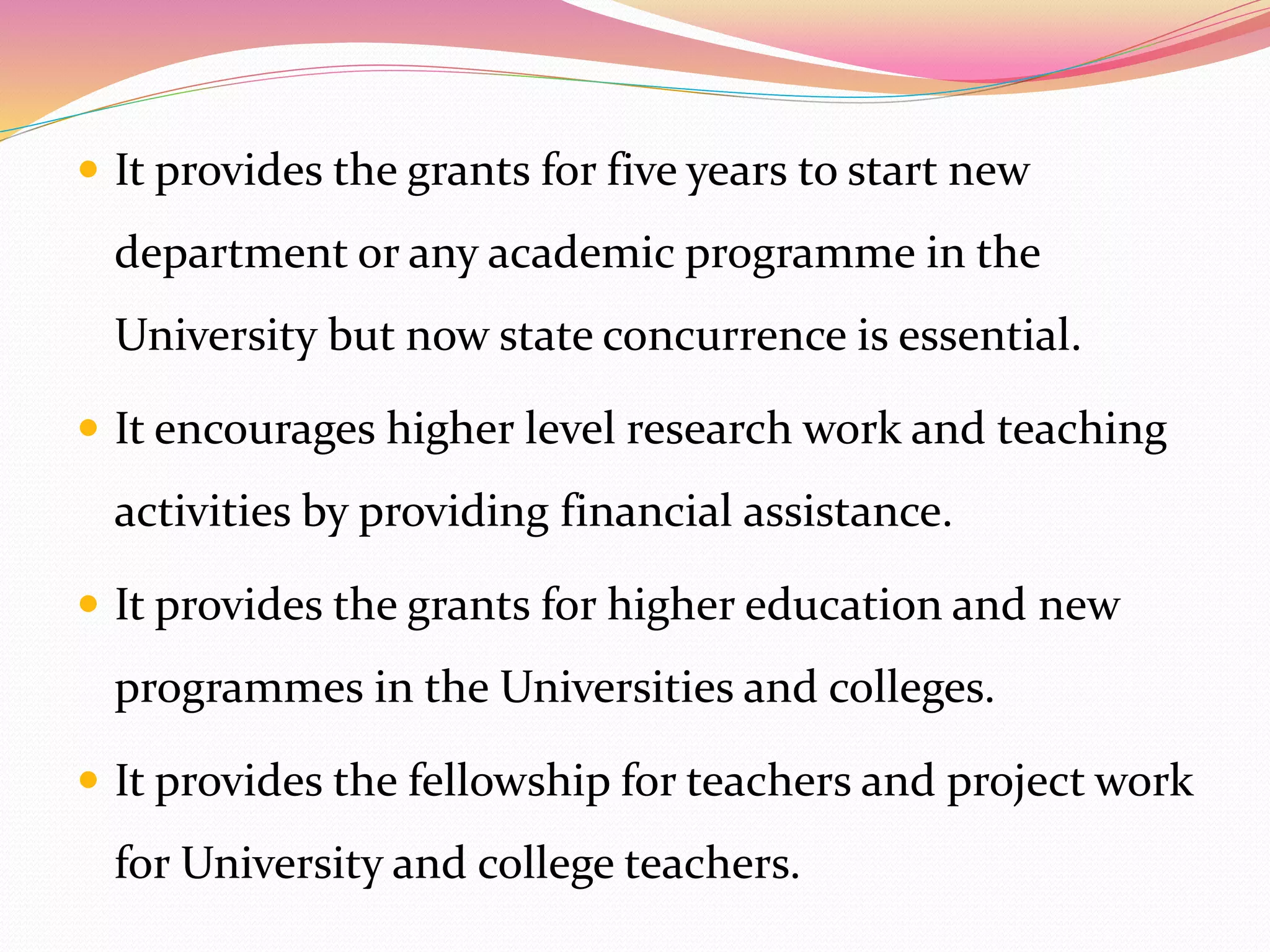  It provides the grants for five years to start new
department or any academic programme in the
University but now state concurrence is essential.
 It encourages higher level research work and teaching
activities by providing financial assistance.
 It provides the grants for higher education and new
programmes in the Universities and colleges.
 It provides the fellowship for teachers and project work
for University and college teachers.
 
