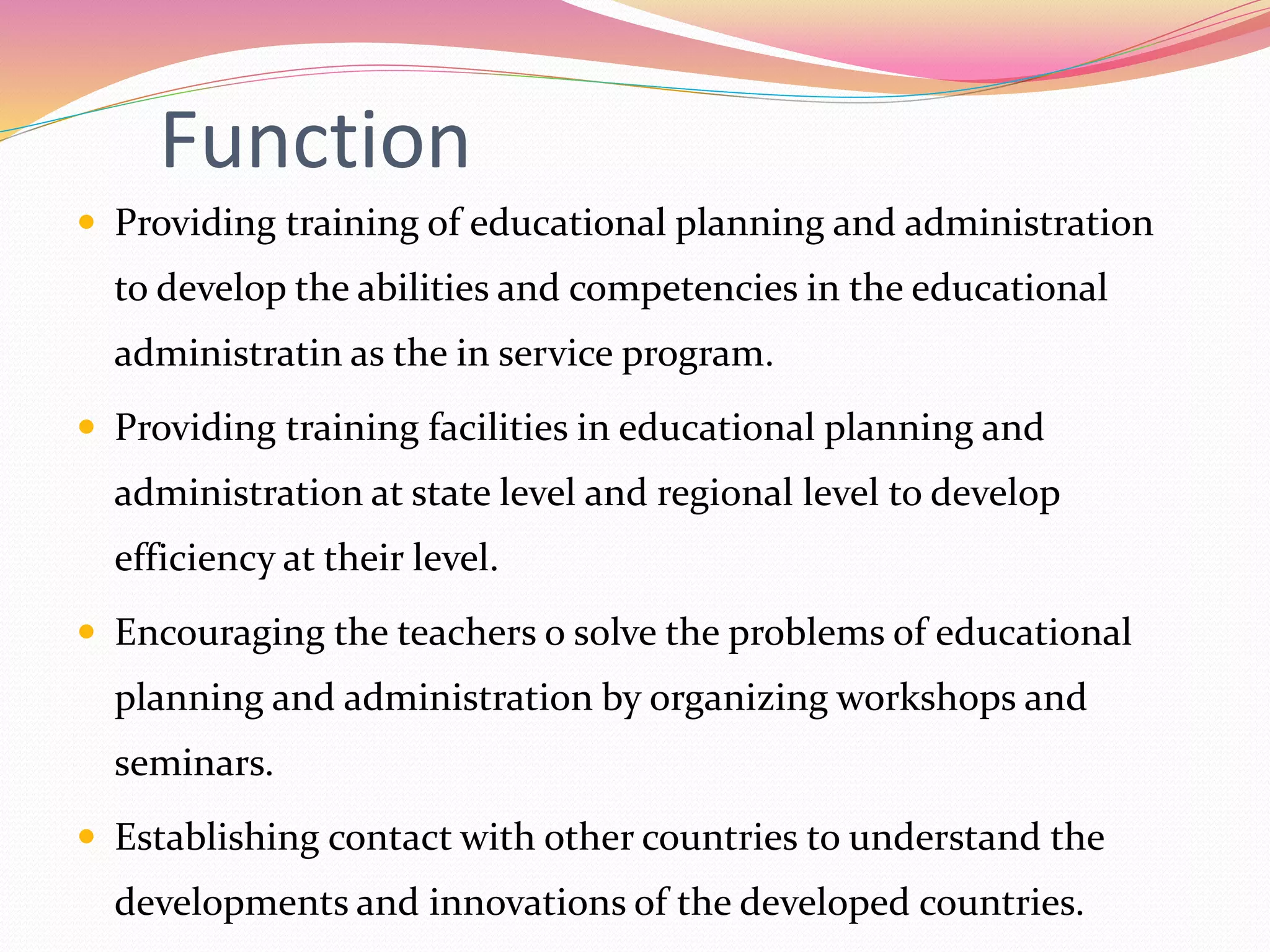 Function
 Providing training of educational planning and administration
to develop the abilities and competencies in the educational
administratin as the in service program.
 Providing training facilities in educational planning and
administration at state level and regional level to develop
efficiency at their level.
 Encouraging the teachers o solve the problems of educational
planning and administration by organizing workshops and
seminars.
 Establishing contact with other countries to understand the
developments and innovations of the developed countries.
 