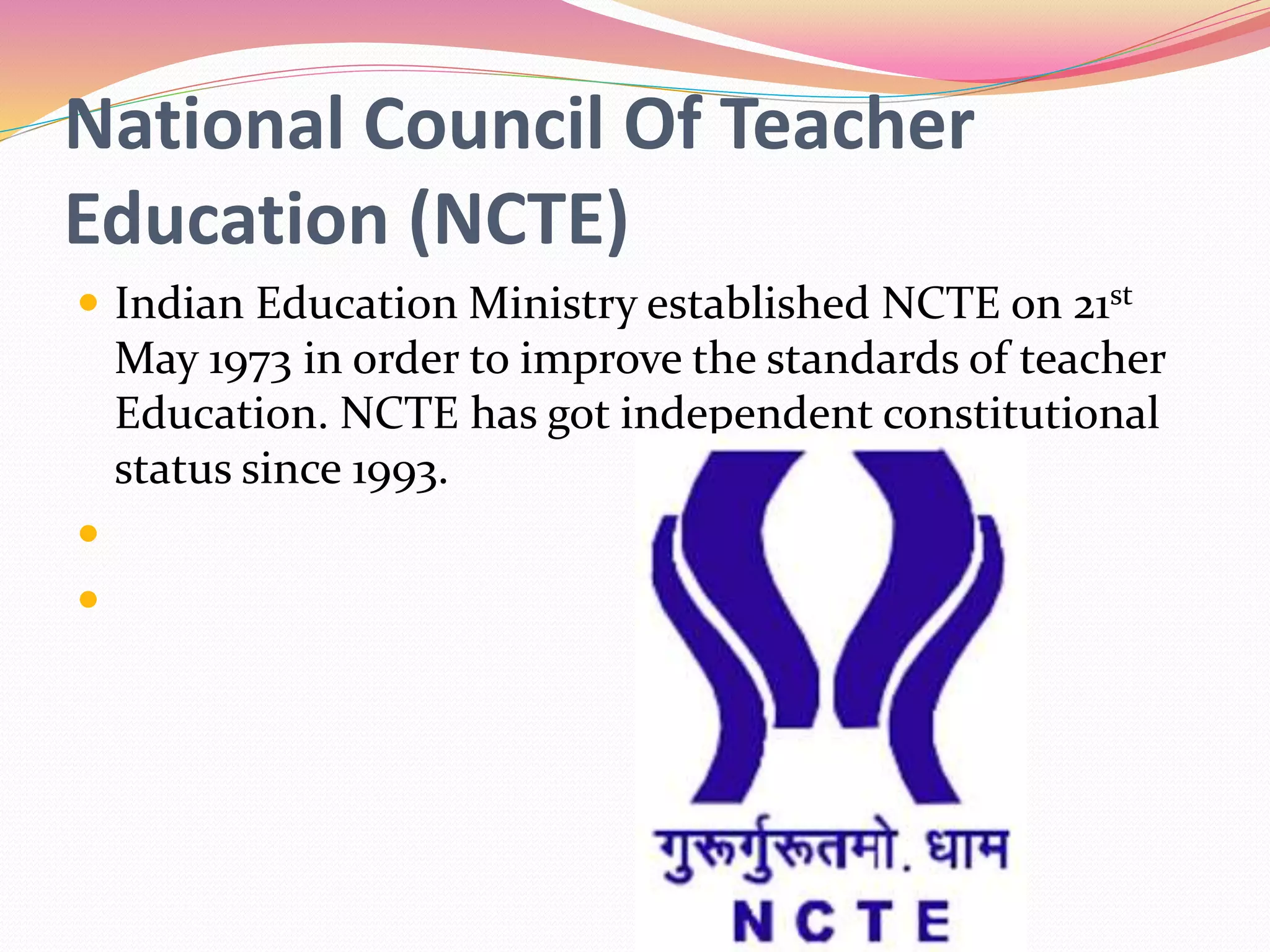 National Council Of Teacher
Education (NCTE)
 Indian Education Ministry established NCTE on 21st
May 1973 in order to improve the standards of teacher
Education. NCTE has got independent constitutional
status since 1993.


 