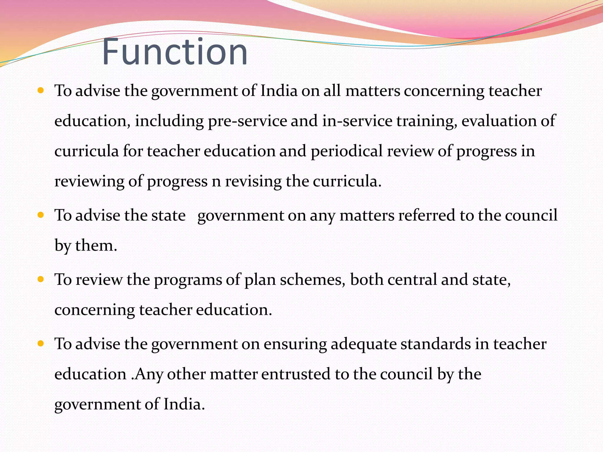 Function
 To advise the government of India on all matters concerning teacher
education, including pre-service and in-service training, evaluation of
curricula for teacher education and periodical review of progress in
reviewing of progress n revising the curricula.
 To advise the state government on any matters referred to the council
by them.
 To review the programs of plan schemes, both central and state,
concerning teacher education.
 To advise the government on ensuring adequate standards in teacher
education .Any other matter entrusted to the council by the
government of India.
 