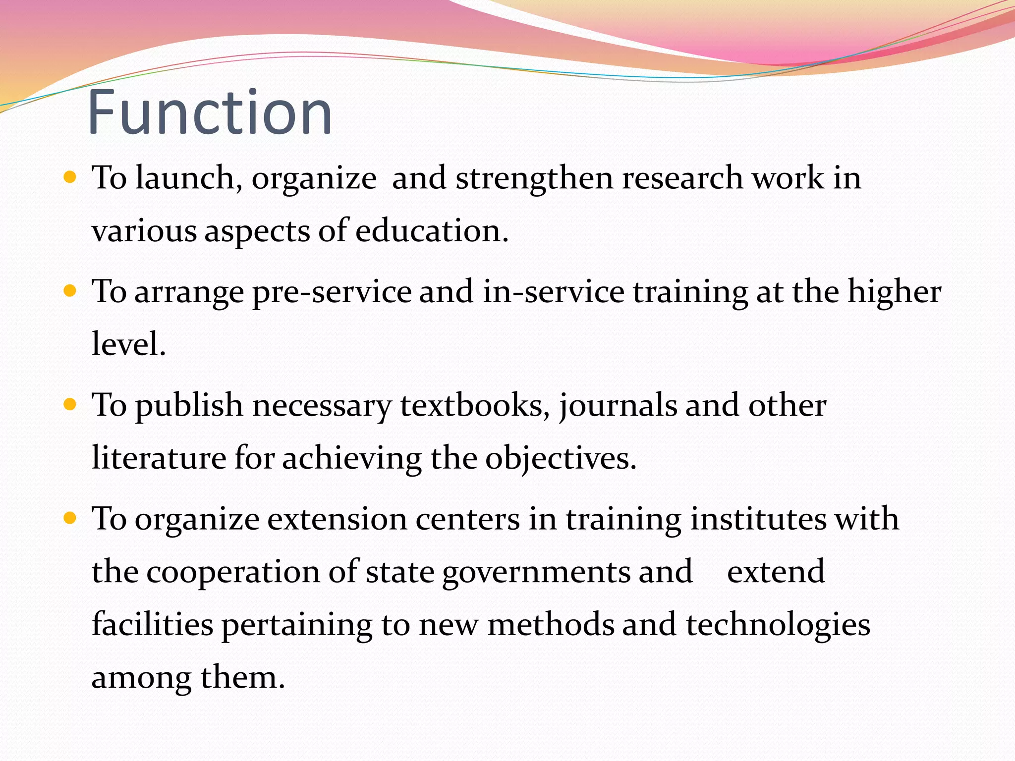 Function
 To launch, organize and strengthen research work in
various aspects of education.
 To arrange pre-service and in-service training at the higher
level.
 To publish necessary textbooks, journals and other
literature for achieving the objectives.
 To organize extension centers in training institutes with
the cooperation of state governments and extend
facilities pertaining to new methods and technologies
among them.
 