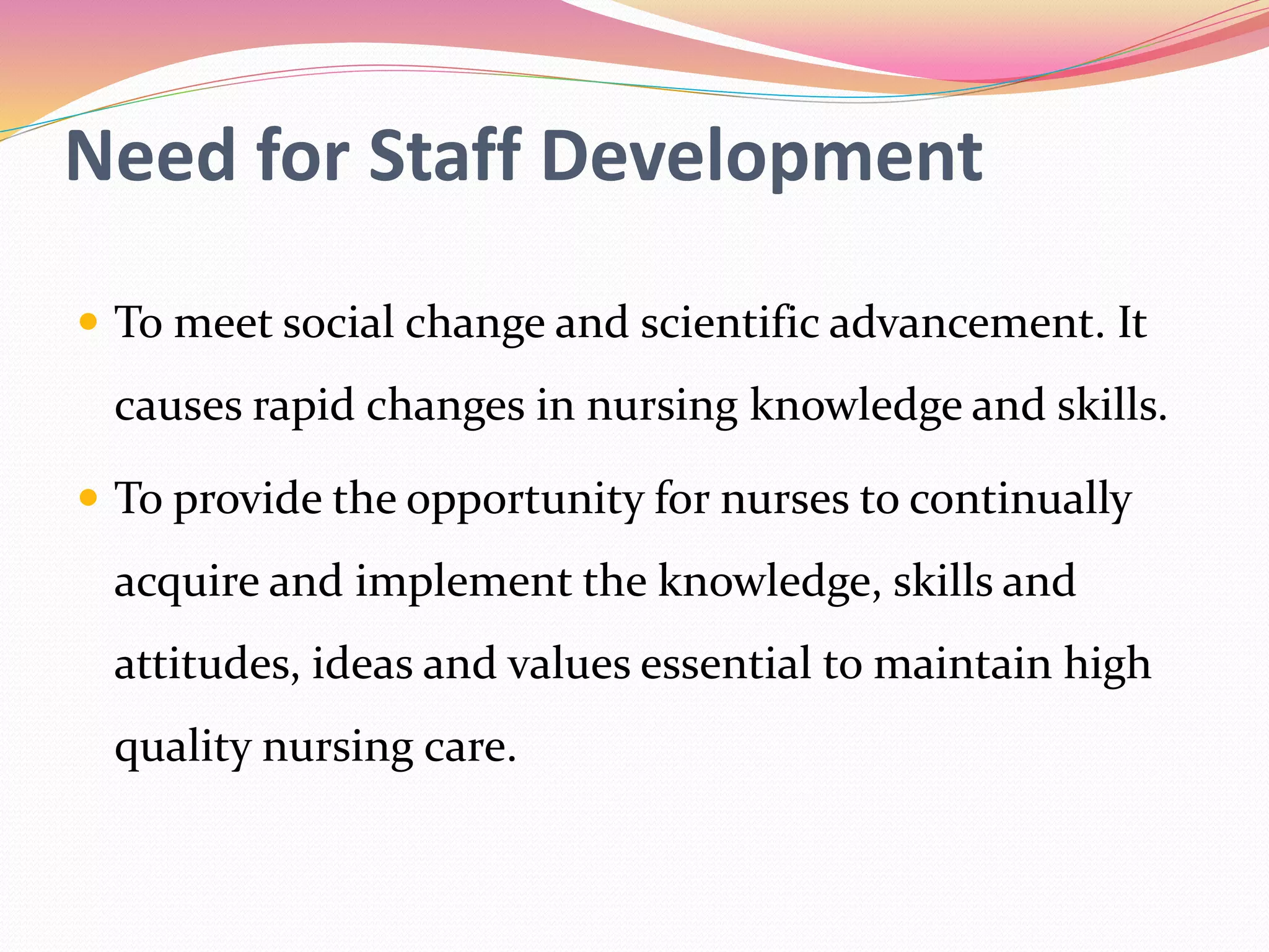 Need for Staff Development
 To meet social change and scientific advancement. It
causes rapid changes in nursing knowledge and skills.
 To provide the opportunity for nurses to continually
acquire and implement the knowledge, skills and
attitudes, ideas and values essential to maintain high
quality nursing care.
 