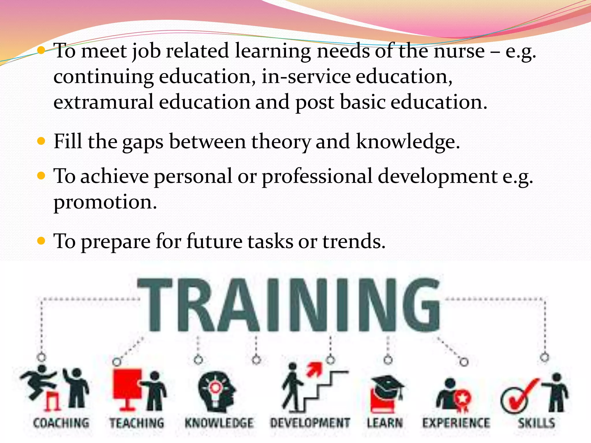  To meet job related learning needs of the nurse – e.g.
continuing education, in-service education,
extramural education and post basic education.
 Fill the gaps between theory and knowledge.
 To achieve personal or professional development e.g.
promotion.
 To prepare for future tasks or trends.
 