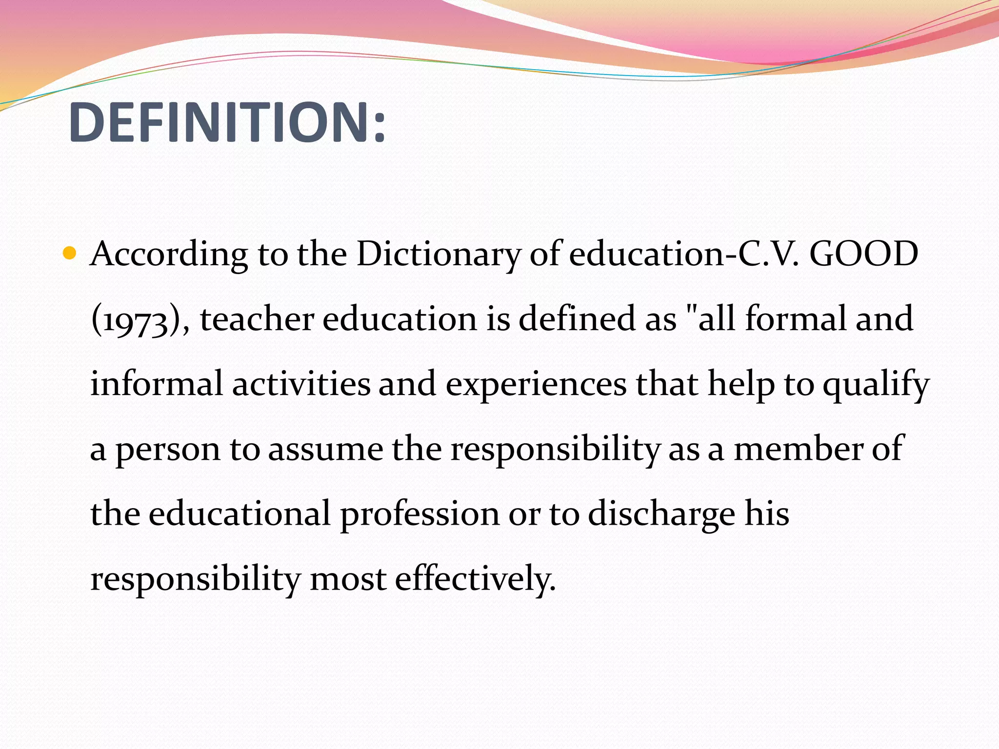 DEFINITION:
 According to the Dictionary of education-C.V. GOOD
(1973), teacher education is defined as "all formal and
informal activities and experiences that help to qualify
a person to assume the responsibility as a member of
the educational profession or to discharge his
responsibility most effectively.
 