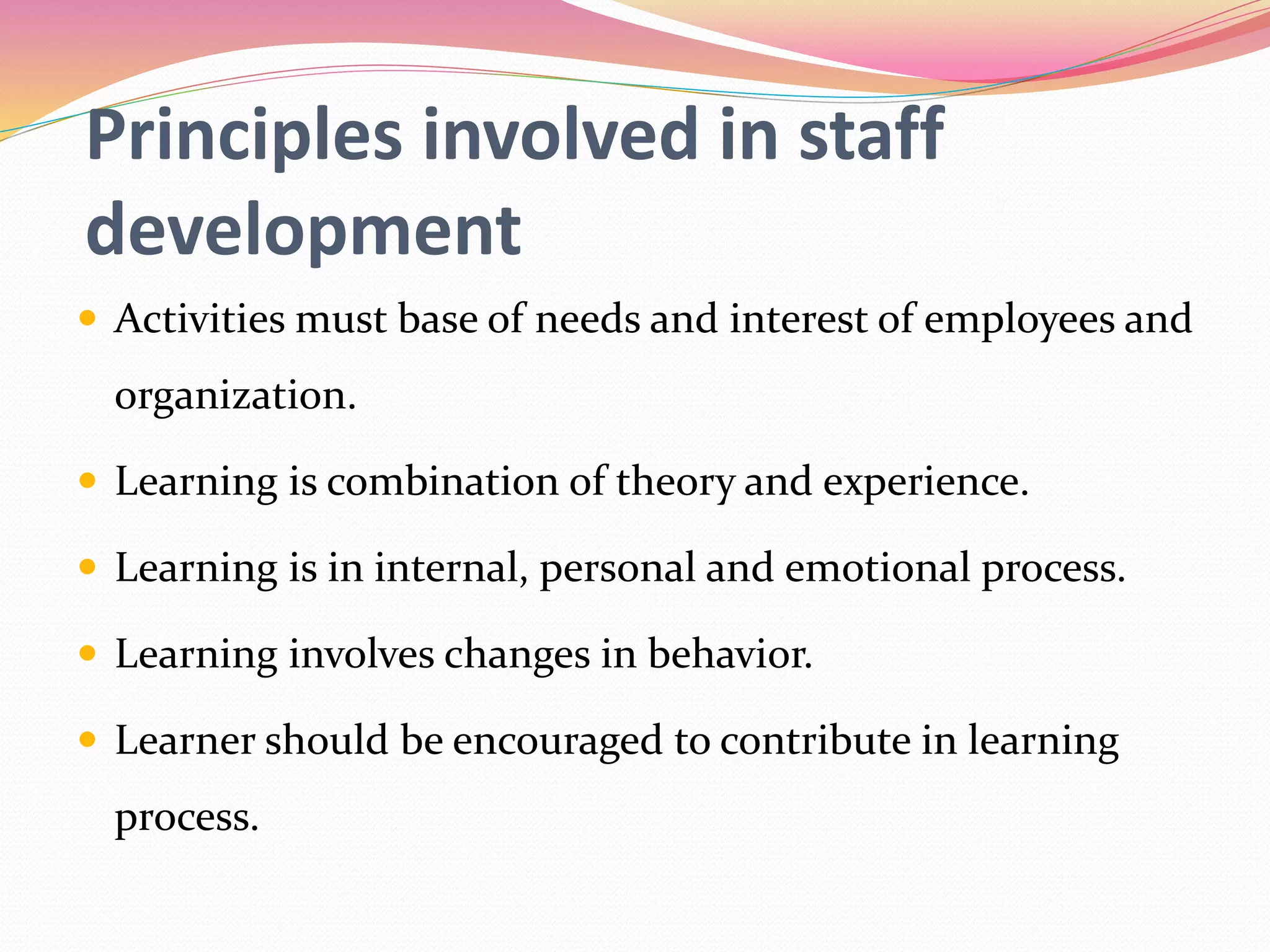 Principles involved in staff
development
 Activities must base of needs and interest of employees and
organization.
 Learning is combination of theory and experience.
 Learning is in internal, personal and emotional process.
 Learning involves changes in behavior.
 Learner should be encouraged to contribute in learning
process.
 