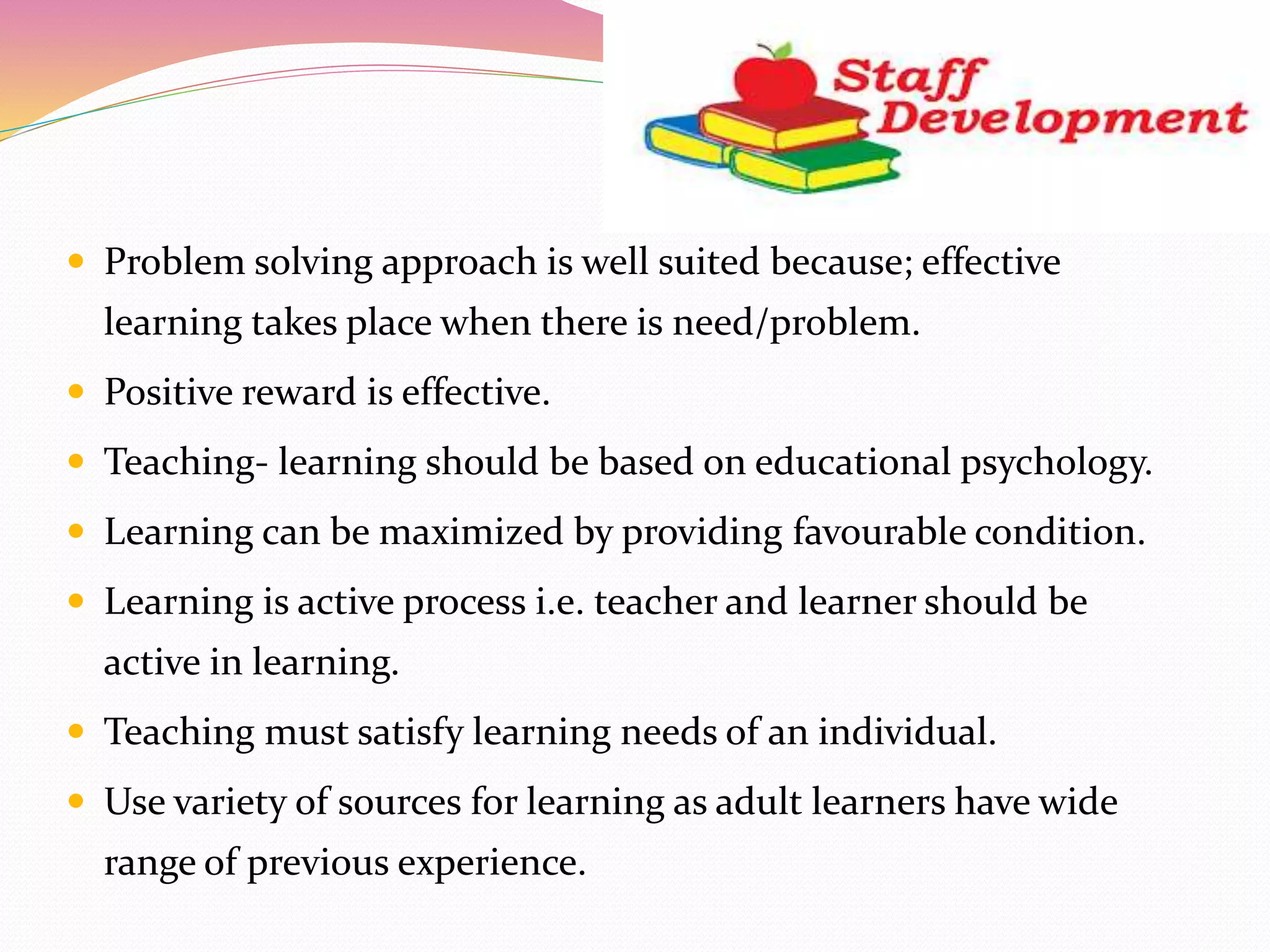  Problem solving approach is well suited because; effective
learning takes place when there is need/problem.
 Positive reward is effective.
 Teaching- learning should be based on educational psychology.
 Learning can be maximized by providing favourable condition.
 Learning is active process i.e. teacher and learner should be
active in learning.
 Teaching must satisfy learning needs of an individual.
 Use variety of sources for learning as adult learners have wide
range of previous experience.
 