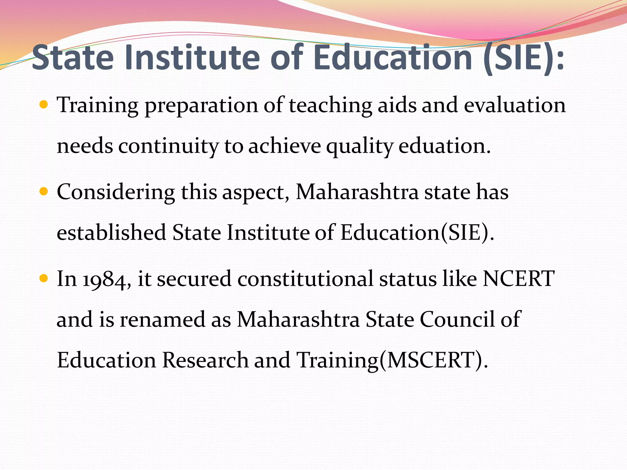 State Institute of Education (SIE):
 Training preparation of teaching aids and evaluation
needs continuity to achieve quality eduation.
 Considering this aspect, Maharashtra state has
established State Institute of Education(SIE).
 In 1984, it secured constitutional status like NCERT
and is renamed as Maharashtra State Council of
Education Research and Training(MSCERT).
 