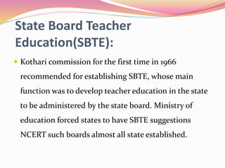 State Board Teacher
Education(SBTE):
 Kothari commission for the first time in 1966
recommended for establishing SBTE, whose main
function was to develop teacher education in the state
to be administered by the state board. Ministry of
education forced states to have SBTE suggestions
NCERT such boards almost all state established.
 