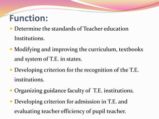 Function:
 Determine the standards of Teacher education
Institutions.
 Modifying and improving the curriculum, textbooks
and system of T.E. in states.
 Developing criterion for the recognition of the T.E.
institutions.
 Organizing guidance faculty of T.E. institutions.
 Developing criterion for admission in T.E. and
evaluating teacher efficiency of pupil teacher.
 