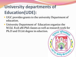 University departments of
Education(UDE):
 UGC provides grants to the university Department of
education.
 University Department of Education organize the
M.Ed, B.ed aM.Phil classes as well as research work for
Ph.D and D.Litt degree in eduction.
 