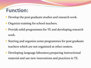 Function:
 Develop the post graduate studies and research work.
 Organize training for school teachers.
 Provide solid programmes for TE and developing research
work.
 Starting and organize some programmes for post graduate
teachers which are not organized at other centers.
 Developing language laboratory,preparing instructional
material and use new innovations and practices in TE.
 