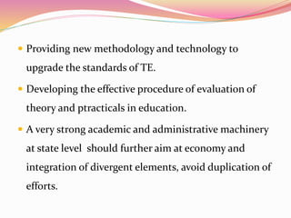  Providing new methodology and technology to
upgrade the standards of TE.
 Developing the effective procedure of evaluation of
theory and ptracticals in education.
 A very strong academic and administrative machinery
at state level should further aim at economy and
integration of divergent elements, avoid duplication of
efforts.
 