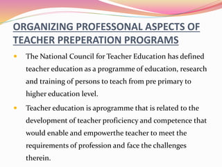 ORGANIZING PROFESSONAL ASPECTS OF
TEACHER PREPERATION PROGRAMS
 The National Council for Teacher Education has defined
teacher education as a programme of education, research
and training of persons to teach from pre primary to
higher education level.
 Teacher education is aprogramme that is related to the
development of teacher proficiency and competence that
would enable and empowerthe teacher to meet the
requirements of profession and face the challenges
therein.
 