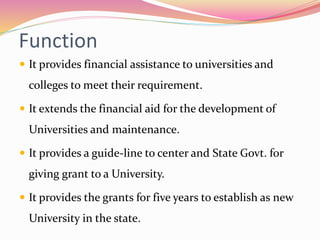 Function
 It provides financial assistance to universities and
colleges to meet their requirement.
 It extends the financial aid for the development of
Universities and maintenance.
 It provides a guide-line to center and State Govt. for
giving grant to a University.
 It provides the grants for five years to establish as new
University in the state.
 
