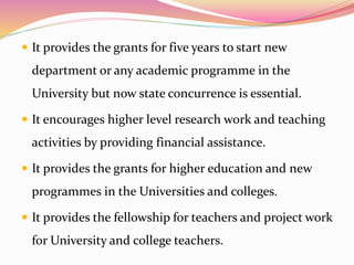 It provides the grants for five years to start new
department or any academic programme in the
University but now state concurrence is essential.
 It encourages higher level research work and teaching
activities by providing financial assistance.
 It provides the grants for higher education and new
programmes in the Universities and colleges.
 It provides the fellowship for teachers and project work
for University and college teachers.
 