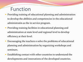Function
 Providing training of educational planning and administration
to develop the abilities and competencies in the educational
administratin as the in service program.
 Providing training facilities in educational planning and
administration at state level and regional level to develop
efficiency at their level.
 Encouraging the teachers o solve the problems of educational
planning and administration by organizing workshops and
seminars.
 Establishing contact with other countries to understand the
developments and innovations of the developed countries.
 