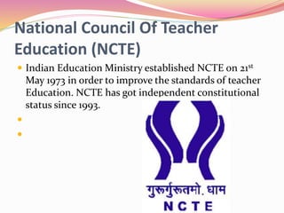 National Council Of Teacher
Education (NCTE)
 Indian Education Ministry established NCTE on 21st
May 1973 in order to improve the standards of teacher
Education. NCTE has got independent constitutional
status since 1993.


 