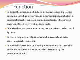 Function
 To advise the government of India on all matters concerning teacher
education, including pre-service and in-service training, evaluation of
curricula for teacher education and periodical review of progress in
reviewing of progress n revising the curricula.
 To advise the state government on any matters referred to the council
by them.
 To review the programs of plan schemes, both central and state,
concerning teacher education.
 To advise the government on ensuring adequate standards in teacher
education .Any other matter entrusted to the council by the
government of India.
 