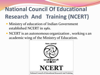 National Council Of Educational
Research And Training (NCERT)
 Ministry of education of Indian Government
established NCERT in 1961.
 NCERT is an autonomous organization , working s an
academic wing of the Ministry of Education.
 
