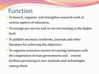 Function
 To launch, organize and strengthen research work in
various aspects of education.
 To arrange pre-service and in-service training at the higher
level.
 To publish necessary textbooks, journals and other
literature for achieving the objectives.
 To organize extension centers in training institutes with
the cooperation of state governments and extend
facilities pertaining to new methods and technologies
among them.
 