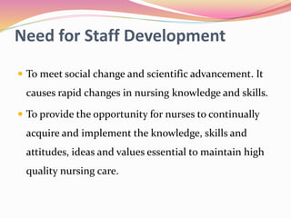 Need for Staff Development
 To meet social change and scientific advancement. It
causes rapid changes in nursing knowledge and skills.
 To provide the opportunity for nurses to continually
acquire and implement the knowledge, skills and
attitudes, ideas and values essential to maintain high
quality nursing care.
 