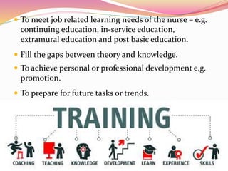  To meet job related learning needs of the nurse – e.g.
continuing education, in-service education,
extramural education and post basic education.
 Fill the gaps between theory and knowledge.
 To achieve personal or professional development e.g.
promotion.
 To prepare for future tasks or trends.
 