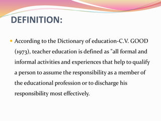 DEFINITION:
 According to the Dictionary of education-C.V. GOOD
(1973), teacher education is defined as "all formal and
informal activities and experiences that help to qualify
a person to assume the responsibility as a member of
the educational profession or to discharge his
responsibility most effectively.
 