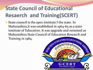State Council of Educational
Resaerch and Training(SCERT)
 State council is the apex institute f the state. In
Maharashtra,it was established in 1964-65 as a state
institute of Education. It was upgrade and renamed as
Maharashtra State Council of Education Research and
Training in 1984.
 