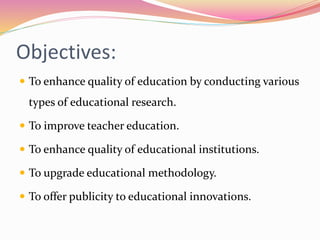 Objectives:
 To enhance quality of education by conducting various
types of educational research.
 To improve teacher education.
 To enhance quality of educational institutions.
 To upgrade educational methodology.
 To offer publicity to educational innovations.
 