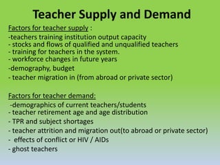 Teacher Supply and Demand
Factors for teacher supply :
-teachers training institution output capacity
- stocks and flows of qualified and unqualified teachers
- training for teachers in the system.
- workforce changes in future years
-demography, budget
- teacher migration in (from abroad or private sector)
Factors for teacher demand:
-demographics of current teachers/students
- teacher retirement age and age distribution
- TPR and subject shortages
- teacher attrition and migration out(to abroad or private sector)
- effects of conflict or HIV / AIDs
- ghost teachers
 