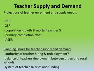 Teacher Supply and Demand
Projections of learner enrolment and supply needs:
- NER
-GER
- population growth & mortality under 5
- primary completion rates
- ASER
Planning issues for teacher supply and demand
-authority of teacher hiring & redeployment?
-balance of teachers deployment between urban and rural
schools
-system of teacher salaries and funding
 