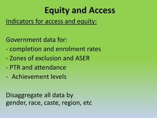 Equity and Access
Indicators for access and equity:
Government data for:
- completion and enrolment rates
- Zones of exclusion and ASER
- PTR and attendance
- Achievement levels
Disaggregate all data by
gender, race, caste, region, etc
 