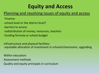 Equity and Access
Planning and resolving issues of equity and access
Finance:
-school level or the district level?
-barriers to access
-redistribution of money, resources, teachers
-funding formula or school budget
Infrastructure and physical facilities:
-equitable allocation of investment in schools/classrooms, upgrading
Within education:
Assessment methods
Quality and equity principals in curriculum
 