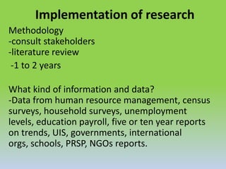 Implementation of research
Methodology
-consult stakeholders
-literature review
-1 to 2 years
What kind of information and data?
-Data from human resource management, census
surveys, household surveys, unemployment
levels, education payroll, five or ten year reports
on trends, UIS, governments, international
orgs, schools, PRSP, NGOs reports.
 