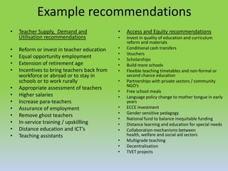 Example recommendations
• Teacher Supply, Demand and
Utilisation recommendations
• Reform or invest in teacher education
• Equal opportunity employment
• Extension of retirement age
• Incentives to bring teachers back from
workforce or abroad or to stay in
schools or to work rurally
• Appropriate assessment of teachers
• Higher salaries
• Increase para-teachers
• Assurance of employment
• Remove ghost teachers
• In-service training / upskillling
• Distance education and ICT’s
• Teaching assistants
• Access and Equity recommendations
• Invest in quality of education and curriculum
reform and materials
• Conditional cash transfers
• Vouchers
• Scholarships
• Build more schools
• Flexible teaching timetables and non-formal or
second chance education
• Partnerships with private sectors / community
NGO’s
• Free school meals
• Language policy change to mother tongue in early
years
• ECCE investment
• Gender sensitive pedagogy
• National fund to balance inequitable funding
• Distance learning and education for special needs
• Collaboration mechanisms between
health, welfare and social aid sectors
• Multigrade teaching
• Decentralisation
• TVET projects
 