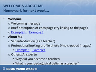 EDUC W200 Week 6
WELCOME & ABOUT ME
Homework for next week…
• Welcome
o Welcoming message
o Brief description of each page (try linking to the page)
o Example 1 Example 2
• About Me
o Self-introduction (as a teacher)
o Professional looking profile photo (*no cropped images)
• Example 1 Example2
o Others: Answer to
• Why did you become a teacher?
• What is your pedagogical belief as a teacher?
 